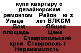 купи квартиру с дизайнерским ремонтом › Район ­ ю/з › Улица ­ 50 лет ВЛКСМ › Дом ­ 67/2 › Общая площадь ­ 100 › Цена ­ 4 000 000 - Ставропольский край, Ставрополь г. Недвижимость » Квартиры продажа   . Ставропольский край,Ставрополь г.